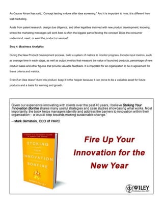 As Gaurav Akrani has said, “Concept testing is done after idea screening.” And it is important to note, it is different from
test marketing.
Aside from patent research, design due diligence, and other legalities involved with new product development; knowing
where the marketing messages will work best is often the biggest part of testing the concept. Does the consumer
understand, need, or want the product or service?
Step 4: Business Analytics
During the New Product Development process, build a system of metrics to monitor progress. Include input metrics, such
as average time in each stage, as well as output metrics that measure the value of launched products, percentage of new
product sales and other figures that provide valuable feedback. It is important for an organization to be in agreement for
these criteria and metrics.
Even if an idea doesn’t turn into product, keep it in the hopper because it can prove to be a valuable asset for future
products and a basis for learning and growth.
 