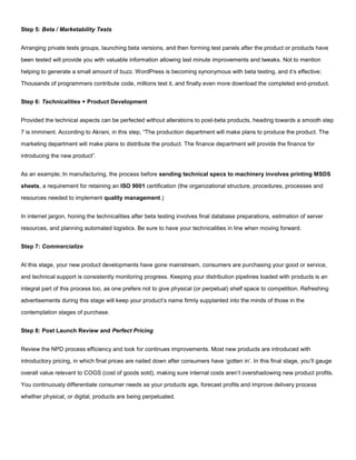 Step 5: Beta / Marketability Tests
Arranging private tests groups, launching beta versions, and then forming test panels after the product or products have
been tested will provide you with valuable information allowing last minute improvements and tweaks. Not to mention
helping to generate a small amount of buzz. WordPress is becoming synonymous with beta testing, and it’s effective;
Thousands of programmers contribute code, millions test it, and finally even more download the completed end-product.
Step 6: Technicalities + Product Development
Provided the technical aspects can be perfected without alterations to post-beta products, heading towards a smooth step
7 is imminent. According to Akrani, in this step, “The production department will make plans to produce the product. The
marketing department will make plans to distribute the product. The finance department will provide the finance for
introducing the new product”.
As an example; In manufacturing, the process before sending technical specs to machinery involves printing MSDS
sheets, a requirement for retaining an ISO 9001 certification (the organizational structure, procedures, processes and
resources needed to implement quality management.)
In internet jargon, honing the technicalities after beta testing involves final database preparations, estimation of server
resources, and planning automated logistics. Be sure to have your technicalities in line when moving forward.
Step 7: Commercialize
At this stage, your new product developments have gone mainstream, consumers are purchasing your good or service,
and technical support is consistently monitoring progress. Keeping your distribution pipelines loaded with products is an
integral part of this process too, as one prefers not to give physical (or perpetual) shelf space to competition. Refreshing
advertisements during this stage will keep your product’s name firmly supplanted into the minds of those in the
contemplation stages of purchase.
Step 8: Post Launch Review and Perfect Pricing
Review the NPD process efficiency and look for continues improvements. Most new products are introduced with
introductory pricing, in which final prices are nailed down after consumers have ‘gotten in’. In this final stage, you’ll gauge
overall value relevant to COGS (cost of goods sold), making sure internal costs aren’t overshadowing new product profits.
You continuously differentiate consumer needs as your products age, forecast profits and improve delivery process
whether physical, or digital, products are being perpetuated.
 