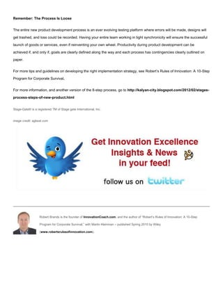 Remember: The Process Is Loose
The entire new product development process is an ever evolving testing platform where errors will be made, designs will
get trashed, and loss could be recorded. Having your entire team working in tight synchronicity will ensure the successful
launch of goods or services, even if reinventing your own wheel. Productivity during product development can be
achieved if, and only if, goals are clearly defined along the way and each process has contingencies clearly outlined on
paper.
For more tips and guidelines on developing the right implementation strategy, see Robert’s Rules of Innovation: A 10-Step
Program for Corporate Survival.
For more information, and another version of the 8-step process, go to http://kalyan-city.blogspot.com/2012/02/stages-
process-steps-of-new-product.html
Stage-Gate® is a registered TM of Stage gate International, Inc.
image credit: agbeat.com
Robert Brands is the founder of InnovationCoach.com, and the author of “Robert’s Rules of Innovation: A 10-Step
Program for Corporate Survival,” with Martin Kleinman – published Spring 2010 by Wiley
(www.robertsrulesofinnovation.com).
 