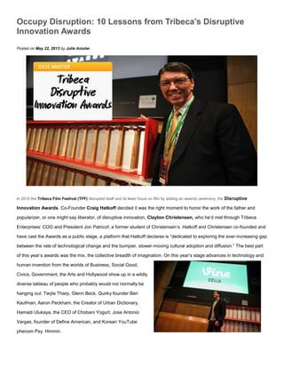 Occupy Disruption: 10 Lessons from Tribeca’s Disruptive
Innovation Awards
Posted on May 22, 2013 by Julie Anixter
In 2010 the Tribeca Film Festival (TFF) disrupted itself and its laser focus on film by adding an awards ceremony, the Disruptive
Innovation Awards. Co-Founder Craig Hatkoff decided it was the right moment to honor the work of the father and
popularizer, or one might say liberator, of disruptive innovation, Clayton Christensen, who he’d met through Tribeca
Enterprises’ COO and President Jon Patricof, a former student of Christensen’s. Hatkoff and Christensen co-founded and
have cast the Awards as a public stage, a platform that Hatkoff declares is “dedicated to exploring the ever-increasing gap
between the rate of technological change and the bumpier, slower-moving cultural adoption and diffusion.” The best part
of this year’s awards was the mix, the collective breadth of imagination. On this year’s stage advances in technology and
human invention from the worlds of Business, Social Good,
Civics, Government, the Arts and Hollywood show up in a wildly
diverse tableau of people who probably would not normally be
hanging out: Twyla Tharp, Glenn Beck, Quirky founder Ben
Kaufman, Aaron Peckham, the Creator of Urban Dictionary,
Hamadi Ulukaya, the CEO of Chobani Yogurt, Jose Antonio
Vargas, founder of Define American, and Korean YouTube
phenom Psy. Hmmm.
 