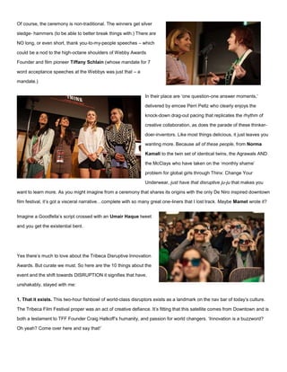 Of course, the ceremony is non-traditional. The winners get silver
sledge- hammers (to be able to better break things with.) There are
NO long, or even short, thank you-to-my-people speeches – which
could be a nod to the high-octane shoulders of Webby Awards
Founder and film pioneer Tiffany Schlain (whose mandate for 7
word acceptance speeches at the Webbys was just that – a
mandate.)
In their place are ‘one question-one answer moments,’
delivered by emcee Perri Peltz who clearly enjoys the
knock-down drag-out pacing that replicates the rhythm of
creative collaboration, as does the parade of these thinker-
doer-inventors. Like most things delicious, it just leaves you
wanting more. Because all of these people, from Norma
Kamali to the twin set of identical twins, the Agrawals AND
the McClays who have taken on the ‘monthly shame’
problem for global girls through Thinx: Change Your
Underwear, just have that disruptive ju-ju that makes you
want to learn more. As you might imagine from a ceremony that shares its origins with the only De Niro inspired downtown
film festival, it’s got a visceral narrative…complete with so many great one-liners that I lost track. Maybe Mamet wrote it?
Imagine a Goodfella’s script crossed with an Umair Haque tweet
and you get the existential bent.
Yes there’s much to love about the Tribeca Disruptive Innovation
Awards. But curate we must. So here are the 10 things about the
event and the shift towards DISRUPTION it signifies that have,
unshakably, stayed with me:
1. That it exists. This two-hour fishbowl of world-class disruptors exists as a landmark on the nav bar of today’s culture.
The Tribeca Film Festival proper was an act of creative defiance. It’s fitting that this satellite comes from Downtown and is
both a testament to TFF Founder Craig Hatkoff’s humanity, and passion for world changers. ‘Innovation is a buzzword?
Oh yeah? Come over here and say that!’
 