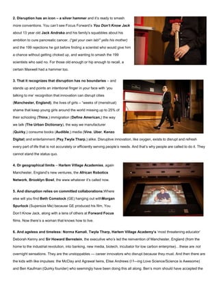 2. Disruption has an icon – a silver hammer and it’s ready to smash
more conventions. You can’t see Focus Forward’s You Don’t Know Jack
about 13 year old Jack Andraka and his family’s squabbles about his
ambition to cure pancreatic cancer, (“get your own lab!” yells his mother)
and the 199 rejections he got before finding a scientist who would give him
a chance without getting choked up, and wanting to smash the 199
scientists who said no. For those old enough or hip enough to recall, a
certain Maxwell had a hammer too.
3. That it recognizes that disruption has no boundaries – and
stands up and points an intentional finger in your face with ‘you
talking to me’ recognition that innovation can disrupt cities
(Manchester, England), the lives of girls – “weeks of (menstrual)
shame that keep young girls around the world missing up to 25% of
their schooling (Thinx,) immigration (Define American,) the way
we talk (The Urban Dictionary), the way we manufacturer
(Quirky,) consume books (Audible,) media (Vine, Uber, Kenzo
Digital) and entertainment (Psy,Twyla Tharp,) alike. Disruptive innovation, like oxygen, exists to disrupt and refresh
every part of life that is not accurately or efficiently serving people’s needs. And that’s why people are called to do it. They
cannot stand the status quo.
4. Or geographical limits – Harlem Village Academies, again
Manchester, England’s new ventures, the African Robotics
Network, Brooklyn Bowl, the www.whatever it’s called now.
5. And disruption relies on committed collaborations:Where
else will you find Beth Comstock (GE) hanging out withMorgan
Spurlock (Supersize Me) because GE produced his film, You
Don’t Know Jack, along with a tens of others at Forward Focus
films. Now there’s a woman that knows how to live.
6. And ageless and timeless: Norma Kamali, Twyla Tharp, Harlem Village Academy’s ‘most threatening educator’
Deborah Kenny and Sir Howard Bernstein, the executive who’s led the reinvention of Manchester, England (from the
home to the industrial revolution, into banking, new media, biotech, incubator for low carbon enterprise)…these are not
overnight sensations. They are the unstoppables — career innovators who disrupt because they must. And then there are
the kids with like impulses: the McClay and Agrawal twins, Elise Andrews (I f—ing Love Science/Science is Awesome)
and Ben Kaufman (Quirky founder) who seemingly have been doing this all along. Ben’s mom should have accepted the
 