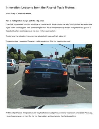 Innovation Lessons from the Rise of Tesla Motors
Posted on May 23, 2013 by Tim Kastelle
How to make gradual change look like a big jump:
One of the big privileges in my job is that I get to travel a fair bit. As part of this, I’ve been coming to Palo Alto about once
a year for the past five years. This is interesting because that is infrequent enough that the changes that look gradual to
those that live here look like jumps to me when I’m here so irregularly.
The big jump I’ve noticed on this current trip is that electric cars are finally taking off.
On previous trips, I saw lots of Tesla cars – all in showrooms. This trip, they’re on the road:
And it’s not just Teslas. The place I usually stay has had reserved parking spaces for electric cars since 2009. Previously,
I haven’t seen any cars in them. On this trip, they’re taken, and they’re using the charging stations:
 