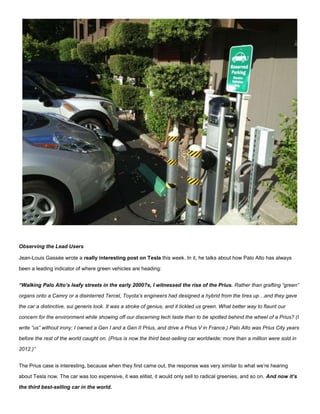 Observing the Lead Users
Jean-Louis Gassée wrote a really interesting post on Tesla this week. In it, he talks about how Palo Alto has always
been a leading indicator of where green vehicles are heading:
“Walking Palo Alto’s leafy streets in the early 2000?s, I witnessed the rise of the Prius. Rather than grafting “green”
organs onto a Camry or a disinterred Tercel, Toyota’s engineers had designed a hybrid from the tires up…and they gave
the car a distinctive, sui generis look. It was a stroke of genius, and it tickled us green. What better way to flaunt our
concern for the environment while showing off our discerning tech taste than to be spotted behind the wheel of a Prius? (I
write “us” without irony: I owned a Gen I and a Gen II Prius, and drive a Prius V in France.) Palo Alto was Prius City years
before the rest of the world caught on. (Prius is now the third best-selling car worldwide; more than a million were sold in
2012.)”
The Prius case is interesting, because when they first came out, the response was very similar to what we’re hearing
about Tesla now. The car was too expensive, it was elitist, it would only sell to radical greenies, and so on. And now it’s
the third best-selling car in the world.
 