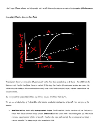 I don’t know if Tesla will ever get to that point, but it is definitely moving electric cars along the innovation diffusion curve.
Innovation Diffusion Lessons from Tesla
This diagram shows how innovation diffusion usually works. New ideas spread along an S-Curve – the solid line in the
diagram – or if they fail they follow the curve marked B. But when there’s a lot of hype around an idea, we expect it to
follow the curve marked A. Incumbents that think they have a lot of time to respond expect the new idea to follow the
curve marked C.
But new ideas that succeed don’t follow any of these curves – the follow the S Curve.
We can see why by looking at Tesla and the other electric cars that are just starting to take off. Here are some of the
lessons:
 New ideas spread much more slowly than we expect. The first electric car was made back in the 19th century,
before there was a dominant design for cars. GM introduced the EV1 in 1996 – seventeen years ago. That made
everyone expect electric vehicles to take off – it’s where the hype really started. But new ideas spread slowly –
the time value for X is always longer than we expect it to be.
 