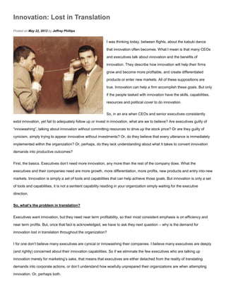 Innovation: Lost in Translation
Posted on May 22, 2013 by Jeffrey Phillips
I was thinking today, between flights, about the kabuki dance
that innovation often becomes. What I mean is that many CEOs
and executives talk about innovation and the benefits of
innovation. They describe how innovation will help their firms
grow and become more profitable, and create differentiated
products or enter new markets. All of these suppositions are
true. Innovation can help a firm accomplish these goals. But only
if the people tasked with innovation have the skills, capabilities,
resources and political cover to do innovation.
So, in an era when CEOs and senior executives consistently
extol innovation, yet fail to adequately follow up or invest in innovation, what are we to believe? Are executives guilty of
“innowashing”, talking about innovation without committing resources to drive up the stock price? Or are they guilty of
cynicism, simply trying to appear innovative without investments? Or, do they believe that every utterance is immediately
implemented within the organization? Or, perhaps, do they lack understanding about what it takes to convert innovation
demands into productive outcomes?
First, the basics. Executives don’t need more innovation, any more than the rest of the company does. What the
executives and their companies need are more growth, more differentiation, more profits, new products and entry into new
markets. Innovation is simply a set of tools and capabilities that can help achieve those goals. But innovation is only a set
of tools and capabilities, it is not a sentient capability residing in your organization simply waiting for the executive
direction.
So, what’s the problem in translation?
Executives want innovation, but they need near term profitability, so their most consistent emphasis is on efficiency and
near term profits. But, once that fact is acknowledged, we have to ask they next question – why is the demand for
innovation lost in translation throughout the organization?
I for one don’t believe many executives are cynical or innowashing their companies. I believe many executives are deeply
(and rightly) concerned about their innovation capabilities. So if we eliminate the few executives who are talking up
innovation merely for marketing’s sake, that means that executives are either detached from the reality of translating
demands into corporate actions, or don’t understand how woefully unprepared their organizations are when attempting
innovation. Or, perhaps both.
 