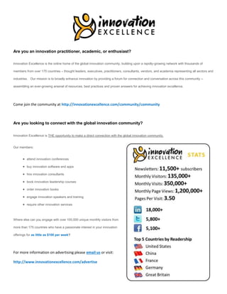 .
Are you an innovation practitioner, academic, or enthusiast?
Innovation Excellence is the online home of the global innovation community, building upon a rapidly-growing network with thousands of
members from over 175 countries – thought leaders, executives, practitioners, consultants, vendors, and academia representing all sectors and
industries. Our mission is to broadly enhance innovation by providing a forum for connection and conversation across this community –
assembling an ever-growing arsenal of resources, best practices and proven answers for achieving innovation excellence.
Come join the community at http://innovationexcellence.com/community/community
Are you looking to connect with the global innovation community?
Innovation Excellence is THE opportunity to make a direct connection with the global innovation community.
Our members:
 attend innovation conferences
 buy innovation software and apps
 hire innovation consultants
 book innovation leadership courses
 order innovation books
 engage innovation speakers and training
 require other innovation services
Where else can you engage with over 100,000 unique monthly visitors from
more than 175 countries who have a passionate interest in your innovation
offerings for as little as $100 per week?
For more information on advertising please email us or visit:
http://www.innovationexcellence.com/advertise
 