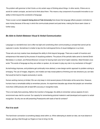 The problem with grammar is that it locks us into certain ways of thinking about things. In other words, if there are no
words for certain concepts, we tend not to think about them. This means a key component of successful innovation is our
ability to think beyond the constraints of language.
There is even current research being done at Yale University that shows that language affects people’s inclination to
save money because of the way in which the communicate present and past tense, making the future seem closer or
further away.
Be Able to Switch Between Visual & Verbal Communication
Language is a wonderful tool, but is often too tight and constricting when communicating a concept that cannot yet be
captured in words. Sometimes it is better to tap into the multi-layered forms of visual intelligence in our brain.
Those who are truly creative have developed the ability to think beyond language. There are a swath of inventors and
entrepreneurs that swear by the process of visualizing problems. The picture of the periodic table came to chemist Dmitri
Mendeleev in a dream, and Richard Branson is known for leaving trash cans full of napkin sketches. Albert Einstein once
wrote “The words of language as they are written or spoken, do not seem to play any role in my mechanism of thought.”
As technology improves, and problems get continually more abstract, a new design-centric approach to problem solving is
emerging. The use of images, diagrams, and models can help reveal patterns of thinking and new directions you can take
that would be hard to imagine exclusively in words.
Human working memory is limited. We can only keep in mind several pieces of information at the same time. However,
humans have a remarkable ability to remember pictures. An experiment decades ago shows that people can remember
more than 2,000 pictures with at least 90% accuracy in recognition tests.
This is not really that surprising. Before the invention of language, the ability to remember various aspects of one’s
environment was vital for survival. Our capacity for remembering pictorial material is well developed and superior to verbal
recognition. So why are we still presenting Powerpoints with loads of text & numbers?
Put it to work
The hand brain connection is something deeply wired within us. When attempting to sketch an idea, we must observe it
closely, gaining a feel through our fingers on how to bring it to life.
 