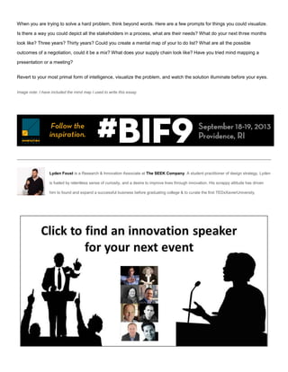 When you are trying to solve a hard problem, think beyond words. Here are a few prompts for things you could visualize.
Is there a way you could depict all the stakeholders in a process, what are their needs? What do your next three months
look like? Three years? Thirty years? Could you create a mental map of your to do list? What are all the possible
outcomes of a negotiation, could it be a mix? What does your supply chain look like? Have you tried mind mapping a
presentation or a meeting?
Revert to your most primal form of intelligence, visualize the problem, and watch the solution illuminate before your eyes.
Image note: I have included the mind map I used to write this essay.
Lyden Foust is a Research & Innovation Associate at The SEEK Company. A student practitioner of design strategy, Lyden
is fueled by relentless sense of curiosity, and a desire to improve lives through innovation. His scrappy attitude has driven
him to found and expand a successful business before graduating college & to curate the first TEDxXavierUniversity.
 