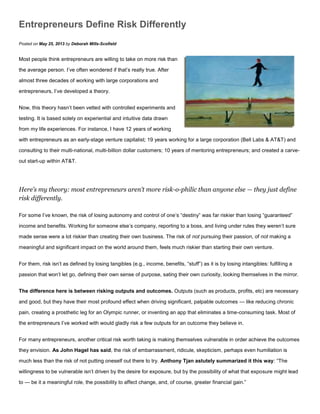 Entrepreneurs Define Risk Differently
Posted on May 25, 2013 by Deborah Mills-Scofield
Most people think entrepreneurs are willing to take on more risk than
the average person. I’ve often wondered if that’s really true. After
almost three decades of working with large corporations and
entrepreneurs, I’ve developed a theory.
Now, this theory hasn’t been vetted with controlled experiments and
testing. It is based solely on experiential and intuitive data drawn
from my life experiences. For instance, I have 12 years of working
with entrepreneurs as an early-stage venture capitalist; 19 years working for a large corporation (Bell Labs & AT&T) and
consulting to their multi-national, multi-billion dollar customers; 10 years of mentoring entrepreneurs; and created a carve-
out start-up within AT&T.
Here’s my theory: most entrepreneurs aren’t more risk-o-philic than anyone else — they just define
risk differently.
For some I’ve known, the risk of losing autonomy and control of one’s “destiny” was far riskier than losing “guaranteed”
income and benefits. Working for someone else’s company, reporting to a boss, and living under rules they weren’t sure
made sense were a lot riskier than creating their own business. The risk of not pursuing their passion, of not making a
meaningful and significant impact on the world around them, feels much riskier than starting their own venture.
For them, risk isn’t as defined by losing tangibles (e.g., income, benefits, “stuff”) as it is by losing intangibles: fulfilling a
passion that won’t let go, defining their own sense of purpose, sating their own curiosity, looking themselves in the mirror.
The difference here is between risking outputs and outcomes. Outputs (such as products, profits, etc) are necessary
and good, but they have their most profound effect when driving significant, palpable outcomes — like reducing chronic
pain, creating a prosthetic leg for an Olympic runner, or inventing an app that eliminates a time-consuming task. Most of
the entrepreneurs I’ve worked with would gladly risk a few outputs for an outcome they believe in.
For many entrepreneurs, another critical risk worth taking is making themselves vulnerable in order achieve the outcomes
they envision. As John Hagel has said, the risk of embarrassment, ridicule, skepticism, perhaps even humiliation is
much less than the risk of not putting oneself out there to try. Anthony Tjan astutely summarized it this way: “The
willingness to be vulnerable isn’t driven by the desire for exposure, but by the possibility of what that exposure might lead
to — be it a meaningful role, the possibility to affect change, and, of course, greater financial gain.”
 