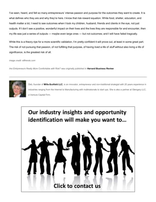 I’ve seen, heard, and felt so many entrepreneurs’ intense passion and purpose for the outcomes they want to create. It is
what defines who they are and why they’re here. I know that risk-reward equation. While food, shelter, education, and
health matter a lot, I need to see outcomes when I look my children, husband, friends and clients in the eye, not just
outputs. If I don’t see a positive, wonderful impact on their lives and the lives they are responsible for and encounter, then
my life was just a series of outputs — maybe even large ones — but not outcomes; and I will have failed tragically.
While this is a theory ripe for a more scientific validation, I’m pretty confident it will prove out, at least in some great part.
The risk of not pursuing that passion, of not fulfilling that purpose, of having lived a life of stuff without also living a life of
significance, is the greatest risk of all.
image credit: etftrends.com
Are Entrpreneurs Really More Comfortable with Risk? was originally published in Harvard Business Review
Deb, founder of Mills-Scofield LLC, is an innovator, entrepreneur and non-traditional strategist with 20 years experience in
industries ranging from the Internet to Manufacturing with multinationals to start ups. She is also a partner at Glengary LLC,
a Venture Capital Firm.
 