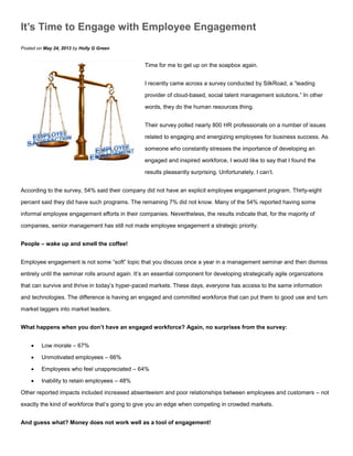 It’s Time to Engage with Employee Engagement
Posted on May 24, 2013 by Holly G Green
Time for me to get up on the soapbox again.
I recently came across a survey conducted by SilkRoad, a “leading
provider of cloud-based, social talent management solutions.” In other
words, they do the human resources thing.
Their survey polled nearly 800 HR professionals on a number of issues
related to engaging and energizing employees for business success. As
someone who constantly stresses the importance of developing an
engaged and inspired workforce, I would like to say that I found the
results pleasantly surprising. Unfortunately, I can’t.
According to the survey, 54% said their company did not have an explicit employee engagement program. Thirty-eight
percent said they did have such programs. The remaining 7% did not know. Many of the 54% reported having some
informal employee engagement efforts in their companies. Nevertheless, the results indicate that, for the majority of
companies, senior management has still not made employee engagement a strategic priority.
People – wake up and smell the coffee!
Employee engagement is not some “soft” topic that you discuss once a year in a management seminar and then dismiss
entirely until the seminar rolls around again. It’s an essential component for developing strategically agile organizations
that can survive and thrive in today’s hyper-paced markets. These days, everyone has access to the same information
and technologies. The difference is having an engaged and committed workforce that can put them to good use and turn
market laggers into market leaders.
What happens when you don’t have an engaged workforce? Again, no surprises from the survey:
 Low morale – 67%
 Unmotivated employees – 66%
 Employees who feel unappreciated – 64%
 Inability to retain employees – 48%
Other reported impacts included increased absenteeism and poor relationships between employees and customers – not
exactly the kind of workforce that’s going to give you an edge when competing in crowded markets.
And guess what? Money does not work well as a tool of engagement!
 