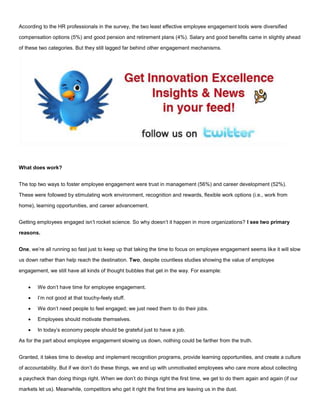 According to the HR professionals in the survey, the two least effective employee engagement tools were diversified
compensation options (5%) and good pension and retirement plans (4%). Salary and good benefits came in slightly ahead
of these two categories. But they still lagged far behind other engagement mechanisms.
What does work?
The top two ways to foster employee engagement were trust in management (56%) and career development (52%).
These were followed by stimulating work environment, recognition and rewards, flexible work options (i.e., work from
home), learning opportunities, and career advancement.
Getting employees engaged isn’t rocket science. So why doesn’t it happen in more organizations? I see two primary
reasons.
One, we’re all running so fast just to keep up that taking the time to focus on employee engagement seems like it will slow
us down rather than help reach the destination. Two, despite countless studies showing the value of employee
engagement, we still have all kinds of thought bubbles that get in the way. For example:
 We don’t have time for employee engagement.
 I’m not good at that touchy-feely stuff.
 We don’t need people to feel engaged; we just need them to do their jobs.
 Employees should motivate themselves.
 In today’s economy people should be grateful just to have a job.
As for the part about employee engagement slowing us down, nothing could be farther from the truth.
Granted, it takes time to develop and implement recognition programs, provide learning opportunities, and create a culture
of accountability. But if we don’t do these things, we end up with unmotivated employees who care more about collecting
a paycheck than doing things right. When we don’t do things right the first time, we get to do them again and again (if our
markets let us). Meanwhile, competitors who get it right the first time are leaving us in the dust.
 