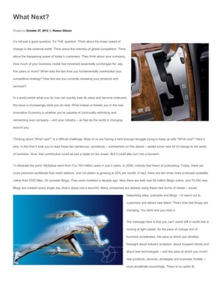 What Next?
Posted on October 27, 2012 by Rowan Gibson


It’s not just a good question. It’s THE question. Think about the sheer speed of

change in the external world. Think about the intensity of global competition. Think

about the bargaining power of today’s customers. Then think about your company.

How much of your business model has remained essentially unchanged for, say,

five years or more? When was the last time you fundamentally overhauled your

competitive strategy? How fast are you currently renewing your products and

services?


In a world where what you do now can quickly lose its value and become irrelevant,

the issue is increasingly what you do next. What makes or breaks you in the new

Innovation Economy is whether you’re capable of continually rethinking and

reinventing your company – and your industry – as fast as the world is changing

around you.


Thinking about “What next?” is a difficult challenge. Most of us are having a hard enough struggle trying to keep up with “What now?” Here’s

why: in the time it took you to read those two sentences, somebody – somewhere on this planet – added some new bit of change to the world

of business. Sure, that contribution could be just a ripple on the ocean. But it could also turn into a tsunami.


To illustrate the point: MySpace went from 0 to 100 million users in just 3 years. In 2000, nobody had heard of podcasting. Today, there are

more podcasts worldwide than radio stations, and circulation is growing at 20% per month. In fact, there are ten times more podcasts available

online than DVD titles. Or consider Blogs. They were nowhere a decade ago. Now there are well over 60 million Blogs online, and 75,000 new

Blogs are created every single day (that’s about one a second). Many companies are already using these new forms of media – social

                                                                                       networking sites, podcasts and Blogs – to reach out to

                                                                                       customers and attract new talent. That’s how fast things are

                                                                                       changing. You blink and you miss it.


                                                                                       The message here is that you can’t stand still in world that is

                                                                                       moving at light speed. As the pace of change and of

                                                                                       business accelerates, the pace at which you develop

                                                                                       foresight about industry evolution, about incipient trends and

                                                                                       about new technologies – and the pace at which you invent

                                                                                       new products, services, strategies and business models –

                                                                                       must accelerate accordingly. There is no option B.
 