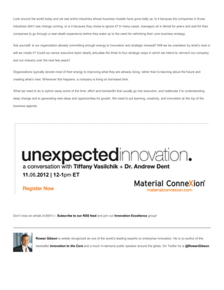 Look around the world today and we see entire industries whose business models have gone belly up. Is it because the companies in those

industries didn’t see change coming, or is it because they chose to ignore it? In many cases, managers sit in denial for years and wait for their

companies to go through a near-death experience before they wake up to the need for rethinking their core business strategy.


Ask yourself: is our organization already committing enough energy to innovation and strategic renewal? Will we be overtaken by what’s next or

will we create it? Could our senior executive team clearly articulate the three to four strategic ways in which we intend to reinvent our company

and our industry over the next few years?


Organizations typically devote most of their energy to improving what they are already doing, rather than to learning about the future and

creating what’s next. Whenever this happens, a company is living on borrowed time.


What we need to do is siphon away some of the time, effort and bandwidth that usually go into execution, and reallocate it to understanding

deep change and to generating new ideas and opportunities for growth. We need to put learning, creativity, and innovation at the top of the

business agenda.




Don’t miss an article (4,800+) – Subscribe to our RSS feed and join our Innovation Excellence group!




                Rowan Gibson is widely recognized as one of the world’s leading experts on enterprise innovation. He is co-author of the

                bestseller Innovation to the Core and a much in-demand public speaker around the globe. On Twitter he is @RowanGibson.
 