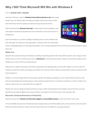 Why I Still Think Microsoft Will Win with Windows 8
Posted on November 2, 2012 by Greg Satell


Way back in February, I wrote that Windows 8 will put Microsoft back on top. Many people

thought I was nuts. Nobody could touch Apple and Google’s Android had too big of a head

start. Microsoft was toast and anybody who denied it was just ignoring the obvious.


Well, Microsoft launched Windows 8 last week to mixed reviews. None were glowing, a few

were negative and almost all expressed some kind of reservation. So how do I feel now? I’m

doubling down.


Given that Windows 8 is an almost completely reimagined product, from the interface to the

basic technology, the reviews are surprisingly positive. Combined with the rest of Microsoft’s

assets, is strategically brilliant (and amazingly interoperable). From a business perspective this is one of the most important products in history.

Here’s why:

Mobile First

Microsoft rose to power as the king of the desktop. Controlling the operating system for 95% of the world’s computers, they in large part ruled

the tech world. So much so, that they were hit with an antitrust suit to curb their enormous power. However, the world has changed and now

Windows runs on less than 50% of connected devices.


Rather than try to defend a bad position, Microsoft has organized its new operating system around mobile. Tellingly, much of the criticism of

Windows 8 is about the frustration that desktop users will feel. This is the kind of bold, ruthless move that built the company we learned to both

hate and depend on.


Notably, it is a move that Apple still hasn’t had the guts to attempt. Their laptops and desktops run OS X, while iPhones and iPads run iOS,

which are both perfectly good operating systems, but the experience between the two is not always as seamless as it could or should be. (For

instance, it kills me that I can’t watch HBO GO on my Apple TV).


Whatever the charms of Google and Apple (and they have many), neither has attempted the kind of fearless, shoot for the moon move that

Microsoft has just pulled off. Ballmer and company should be commended for not only their vision, but for executing it well.

Microsoft’s Continued Dominance in Productivity

Despite what many think, Windows isn’t Microsoft’s biggest or most profitable business. In fact it ranks third on both counts.


The most profitable division by far is the Business Division (largely made up of the Office software suite), which accounts for more than half of

Microsoft’s earnings, followed by “Servers and Tools” that provides back end software for many large enterprises.
 
