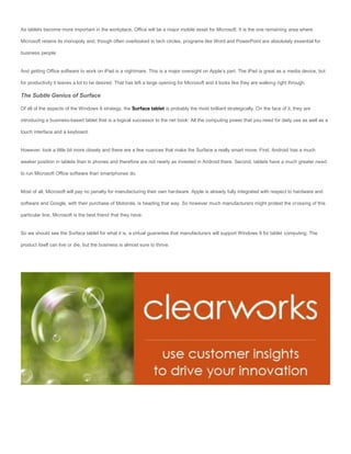 As tablets become more important in the workplace, Office will be a major mobile asset for Microsoft. It is the one remaining area where

Microsoft retains its monopoly and, though often overlooked in tech circles, programs like Word and PowerPoint are absolutely essential for

business people.


And getting Office software to work on iPad is a nightmare. This is a major oversight on Apple’s part. The iPad is great as a media device, but

for productivity it leaves a lot to be desired. That has left a large opening for Microsoft and it looks like they are walking right through.

The Subtle Genius of Surface

Of all of the aspects of the Windows 8 strategy, the Surface tablet is probably the most brilliant strategically. On the face of it, they are

introducing a business-based tablet that is a logical successor to the net book: All the computing power that you need for daily use as well as a

touch interface and a keyboard.


However, look a little bit more closely and there are a few nuances that make the Surface a really smart move. First, Android has a much

weaker position in tablets than in phones and therefore are not nearly as invested in Android there. Second, tablets have a much greater need

to run Microsoft Office software than smartphones do.


Most of all, Microsoft will pay no penalty for manufacturing their own hardware. Apple is already fully integrated with respect to hardware and

software and Google, with their purchase of Motorola, is heading that way. So however much manufacturers might protest the crossing of this

particular line, Microsoft is the best friend that they have.


So we should see the Surface tablet for what it is, a virtual guarantee that manufacturers will support Windows 8 for tablet computing. The

product itself can live or die, but the business is almost sure to thrive.
 