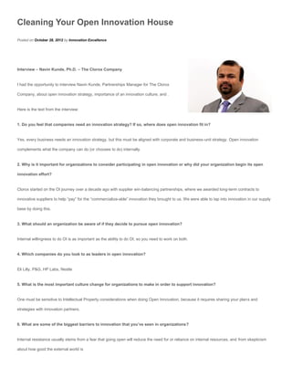 Cleaning Your Open Innovation House
Posted on October 28, 2012 by Innovation Excellence




Interview – Navin Kunde, Ph.D. – The Clorox Company


I had the opportunity to interview Navin Kunde, Partnerships Manager for The Clorox

Company, about open innovation strategy, importance of an innovation culture, and .


Here is the text from the interview:


1. Do you feel that companies need an innovation strategy? If so, where does open innovation fit in?


Yes, every business needs an innovation strategy, but this must be aligned with corporate and business-unit strategy. Open innovation

complements what the company can do (or chooses to do) internally.


2. Why is it important for organizations to consider participating in open innovation or why did your organization begin its open

innovation effort?


Clorox started on the OI journey over a decade ago with supplier win-balancing partnerships, where we awarded long-term contracts to

innovative suppliers to help “pay” for the “commercialize-able” innovation they brought to us. We were able to tap into innovation in our supply

base by doing this.


3. What should an organization be aware of if they decide to pursue open innovation?


Internal willingness to do OI is as important as the ability to do OI, so you need to work on both.


4. Which companies do you look to as leaders in open innovation?


Eli Lilly, P&G, HP Labs, Nestle


5. What is the most important culture change for organizations to make in order to support innovation?


One must be sensitive to Intellectual Property considerations when doing Open Innovation, because it requires sharing your plans and

strategies with innovation partners.


6. What are some of the biggest barriers to innovation that you’ve seen in organizations?


Internal resistance usually stems from a fear that going open will reduce the need for or reliance on internal resources, and from skepticism

about how good the external world is
 