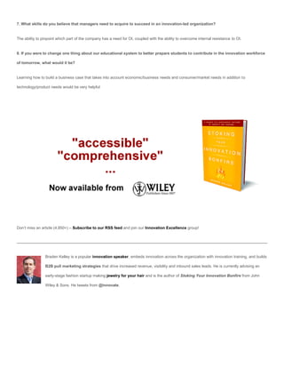 7. What skills do you believe that managers need to acquire to succeed in an innovation-led organization?


The ability to pinpoint which part of the company has a need for OI, coupled with the ability to overcome internal resistance to OI.


8. If you were to change one thing about our educational system to better prepare students to contribute in the innovation workforce

of tomorrow, what would it be?


Learning how to build a business case that takes into account economic/business needs and consumer/market needs in addition to

technology/product needs would be very helpful




Don’t miss an article (4,850+) – Subscribe to our RSS feed and join our Innovation Excellence group!




                Braden Kelley is a popular innovation speaker, embeds innovation across the organization with innovation training, and builds

                B2B pull marketing strategies that drive increased revenue, visibility and inbound sales leads. He is currently advising an

                early-stage fashion startup making jewelry for your hair and is the author of Stoking Your Innovation Bonfire from John

                Wiley & Sons. He tweets from @innovate.
 