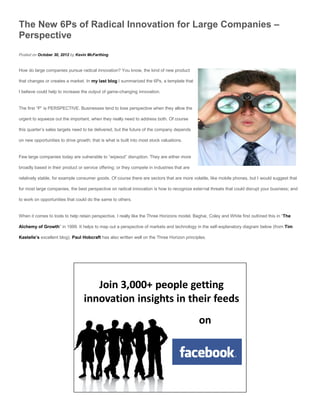 The New 6Ps of Radical Innovation for Large Companies –
Perspective
Posted on October 30, 2012 by Kevin McFarthing


How do large companies pursue radical innovation? You know, the kind of new product

that changes or creates a market. In my last blog I summarized the 6Ps, a template that

I believe could help to increase the output of game-changing innovation.


The first “P” is PERSPECTIVE. Businesses tend to lose perspective when they allow the

urgent to squeeze out the important, when they really need to address both. Of course

this quarter’s sales targets need to be delivered, but the future of the company depends

on new opportunities to drive growth; that is what is built into most stock valuations.


Few large companies today are vulnerable to “wipeout” disruption. They are either more

broadly based in their product or service offering; or they compete in industries that are

relatively stable, for example consumer goods. Of course there are sectors that are more volatile, like mobile phones, but I would suggest that

for most large companies, the best perspective on radical innovation is how to recognize external threats that could disrupt your business; and

to work on opportunities that could do the same to others.


When it comes to tools to help retain perspective, I really like the Three Horizons model. Baghai, Coley and White first outlined this in “The

Alchemy of Growth” in 1999. It helps to map out a perspective of markets and technology in the self-explanatory diagram below (from Tim

Kastelle’s excellent blog). Paul Hobcraft has also written well on the Three Horizon principles.
 