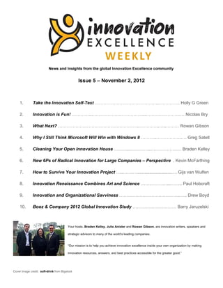 Issue 5 – November 2, 2012



    1.        Take the Innovation Self-Test ……………………………………...………….. Holly G Green

    2.        Innovation is Fun! …………...……………….……………...……….………….…. Nicolas Bry

    3.        What Next? ………………………………………………..…………..…..……… Rowan Gibson

    4.        Why I Still Think Microsoft Will Win with Windows 8 ………..……………..…. Greg Satell

    5.        Cleaning Your Open Innovation House ………...…………..………………… Braden Kelley

    6.        New 6Ps of Radical Innovation for Large Companies – Perspective . Kevin McFarthing

    7.        How to Survive Your Innovation Project …..…….…............................…. Gijs van Wulfen

    8.        Innovation Renaissance Combines Art and Science ………………...…….. Paul Hobcraft

    9.        Innovation and Organizational Savviness ……………………….…………..….. Drew Boyd

    10.       Booz & Company 2012 Global Innovation Study ………………………… Barry Jaruzelski



                                        Your hosts, Braden Kelley, Julie Anixter and Rowan Gibson, are innovation writers, speakers and

                                        strategic advisors to many of the world’s leading companies.


                                        “Our mission is to help you achieve innovation excellence inside your own organization by making

                                        innovation resources, answers, and best practices accessible for the greater good.”




Cover Image credit: soft-drink from Bigstock
 