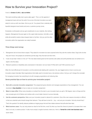 How to Survive your Innovation Project?
     Posted on October 27, 2012 by Gijs van Wulfen


     “We need something really new to grow sales again”. This is on the agenda of

     management teams all over the world. So as one of the best innovators you were

     asked to come up with new ideas. And so you do. You present them creatively with

     beautiful designed mood boards and even a customer journey movie.


     Everybody is enthusiastic and you get compliments on your creativity. But nothing

     happens. Management focuses again on the urgent daily business. And after a short

     while all wonderful creative ideas dropped dead on the floor. And you and the other

     innovators within the organization are really frustrated.




     Three things went wrong:


1.    Management did not know what to expect. They asked for innovation but were surprised when they saw the creative ideas. Dogs bark at what

      they don’t know. And people are sometimes just like dogs: they first bark and then think.

2.    It was not yet clear “what’s in it for us?” The new ideas looked great but the business side (sales and profit potential) was not worked out in-

      depth in the first ideas.

3.    Relevant questions on feasibility were unanswered in full extent. Can we make it? What will it cost? Will customers buy it?



     Often the most difficult part of innovation is not the external side dealing with customers. No, your biggest worry is how to survive your

     innovation project internally. Most organizations that really need to innovate have a risk adverse culture. And you can’t change this overnight.

     So managing innovation has everything to do with managing expectations and reducing risks.

     Seven practical tips on how to survive your innovation project:


1.    Start with a concrete innovation assignment. This assignment gives direction and manages expectations of top management. You can

      download a free checklist on how to make an innovation assignment.

2.    Make it a team effort. When every discipline is involved from the start in your innovation team you get a ’360 degree’ view on things and the

      new concepts get a lot of fathers and mothers with a much better chance to survive internally.

3.    Use the customers perspective. Make sure your innovation project is relevant for customers. One of the main reasons innovation is difficult,

      is that your potential users should change their behavior. They will have to look for -, buy – and use your innovation. And why should they?

      That’s the question! So identify relevant problems at target groups first and then ideate solutions that will solve them later.

4.    Make business cases. You can only present an idea for the first time, once! So when you have the chance to present it, be aware that a new

      idea is not only ‘a creative product’. It also must comply to regular business criteria too. Here’s a format for a mini new business case in

      seven slides.
 
