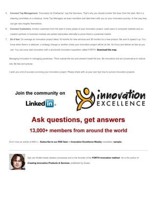 5.    Connect Top Management. ”Innovation ist Chefsache”, say the Germans. That’s why you should involve ‘the boss’ from the start. Not in a

      steering committee on a distance. Invite Top Managers as team members and take them with you on your innovation journey. In this way they

      can get new insights themselves.

6.    Connect Customers. Involve customers from the start in every phase of your innovation project. Lead users in consumer markets and co-

      creation partners in business markets are perfect advocates internally to prove there’s a potential market.

7.    Do it fast. On average an innovation project takes 18 months for new services and 36 months for a new product. Be sure to speed it up. You

      know when there’s a takeover, a strategy change or another crises your innovation project will be at risk. So focus and deliver as fast as you

      can. You can jump start innovation with a structured innovation expedition called FORTH. Download the map.



     Managing Innovation is managing paradoxes. Think outside the box and present inside the box. Be innovative and act conservative to reduce

     risk. Be fast and precise.


     I wish you a lot of success surviving your innovation project. Please share with us your own tips how to survive innovation projects.




     Don’t miss an article (4,800+) – Subscribe to our RSS feed or Innovation Excellence Weekly newsletter (sample).




                        Gijs van Wulfen leads ideation processes and is the founder of the FORTH innovation method. He is the author of

                        Creating Innovative Products & Services, published by Gower.
 