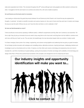 sides were separated even further. This remained throughout the 20 th century although each side grappled and often wanted to embrace the

other, it struggled to find the real means to re-combine and achieve this, with some notable exceptions.


Art and Science are the book ends for innovation


I was reading an article about the great disconnects between Art and Science by Kristi Charish, and I loved the way she explained her

thoughts, in particular: “art leads to scientific innovation and science inspires art. Like a pair of book ends they work best in tandem and change

the way we view the world. Without one you can’t have the other and there is a lot to celebrate in that!”


So have we fast-forwarded so much?


I think we still see art and science operating in different worlds, in different compartments and they often don’t combine as we would like. Yet

she is right, they do prop up innovation but we do need to stop using them as the ‘book ends’ and bring them into the middle to combine more

and more until they are ‘fused’ as one. The very best, the breakthrough, the new discoveries happen when we combine in today’s world.


It is these ‘emerging’ fusion points of art, design, engineering, and science coming together and coalescing that are giving us great innovation.

Art and design provide innovation with analogies and compelling stories, alternative structures, inspiring techniques, challenging methods and

knowledge to push our boundaries and our minds. It inspires us to then often push science, technology and engineering more and more to

translate this. Just think of architecture of great buildings, pushing the boundaries of function and design with availability or the technology and

design of the iPad or iPhone that pushed those boundaries of the accepted, and changed the norm for measuring the future.
 