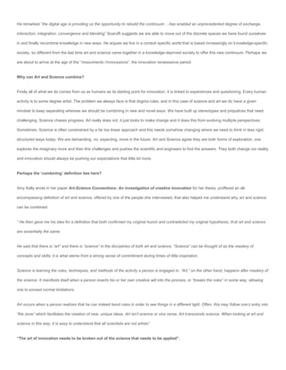 He remarked “the digital age is providing us the opportunity to rebuild the continuum …has enabled an unprecedented degree of exchange,

interaction, integration, convergence and blending” Scaruffi suggests we are able to move out of the discrete spaces we have found ourselves

in and finally recombine knowledge in new ways. He argues we live in a context specific world that is based increasingly on knowledge-specific

society, so different from the last time art and science came together in a knowledge-deprived society to offer this new continuum. Perhaps we

are about to arrive at the age of the “rinascimento l’innovazione”, the innovation renaissance period.


Why can Art and Science combine?


Firstly all of what we do comes from us as humans as its starting point for innovation; it is linked to experiences and questioning. Every human

activity is to some degree artist. The problem we always face is that dogma rules, and in this case of science and art we do have a given

mindset to keep separating whereas we should be combining in new and novel ways. We have built up stereotypes and prejudices that need

challenging. Science chases progress, Art really does not, it just looks to make change and it does this from evolving multiple perspectives.

Sometimes, Science is often constrained by a far too linear approach and this needs somehow changing where we need to think in less rigid,

structured ways today. We are demanding, no, expecting, more in the future. Art and Science agree they are both forms of exploration, one

explores the imaginary more and then this challenges and pushes the scientific and engineers to find the answers. They both change our reality

and innovation should always be pushing our expectations that little bit more.


Perhaps the ‘combining’ definition lies here?


Amy Kelly wrote in her paper Art-Science Connections: An investigation of creative innovation for her thesis, proffered an all-

encompassing definition of art and science, offered by one of the people she interviewed, that also helped me understand why art and science

can be combined:


“ He then gave me his idea for a definition that both confirmed my original hunch and contradicted my original hypothesis, that art and science

are essentially the same.


He said that there is “art” and there is “science” in the disciplines of both art and science. “Science” can be thought of as the mastery of

concepts and skills; it is what stems from a strong sense of commitment during times of little inspiration.


Science is learning the rules, techniques, and methods of the activity a person is engaged in. “Art,” on the other hand, happens after mastery of

the science. It manifests itself when a person inserts his or her own creative will into the process, or “breaks the rules” in some way, allowing

one to exceed normal limitations.


Art occurs when a person realizes that he can indeed bend rules in order to see things in a different light. Often, this may follow one’s entry into

“the zone” which facilitates the creation of new, unique ideas. Art isn’t science or vice versa. Art transcends science. When looking at art and

science in this way, it is easy to understand that all scientists are not artists”.


“The art of innovation needs to be broken out of the science that needs to be applied”.
 