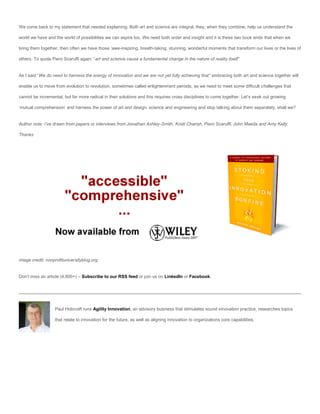We come back to my statement that needed explaining. Both art and science are integral, they, when they combine, help us understand the

world we have and the world of possibilities we can aspire too. We need both order and insight and it is these two book ends that when we

bring them together, then often we have those ‘awe-inspiring, breath-taking, stunning, wonderful moments that transform our lives or the lives of

others. To quote Piero Scaruffi again: “art and science cause a fundamental change in the nature of reality itself”


As I said “We do need to harness the energy of innovation and we are not yet fully achieving that” embracing both art and science together will

enable us to move from evolution to revolution, sometimes called enlightenment periods, as we need to meet some difficult challenges that

cannot be incremental, but far more radical in their solutions and this requires cross disciplines to come together. Let’s seek out growing

‘mutual comprehension’ and harness the power of art and design, science and engineering and stop talking about them separately, shall we?


Author note: I’ve drawn from papers or interviews from Jonathan Ashley-Smith, Kristi Charish, Piero Scaruffi, John Maeda and Amy Kelly.

Thanks




image credit: nonprofituniversityblog.org


Don’t miss an article (4,800+) – Subscribe to our RSS feed or join us on LinkedIn or Facebook.




                  Paul Hobcraft runs Agility Innovation, an advisory business that stimulates sound innovation practice, researches topics

                  that relate to innovation for the future, as well as aligning innovation to organizations core capabilities.
 