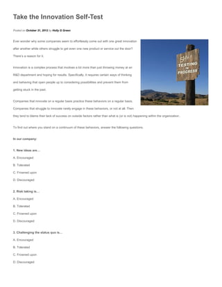 Take the Innovation Self-Test
Posted on October 31, 2012 by Holly G Green


Ever wonder why some companies seem to effortlessly come out with one great innovation

after another while others struggle to get even one new product or service out the door?

There’s a reason for it.


Innovation is a complex process that involves a lot more than just throwing money at an

R&D department and hoping for results. Specifically, it requires certain ways of thinking

and behaving that open people up to considering possibilities and prevent them from

getting stuck in the past.


Companies that innovate on a regular basis practice these behaviors on a regular basis.

Companies that struggle to innovate rarely engage in these behaviors, or not at all. Then

they tend to blame their lack of success on outside factors rather than what is (or is not) happening within the organization.


To find out where you stand on a continuum of these behaviors, answer the following questions.


In our company:


1. New ideas are…

A. Encouraged

B. Tolerated

C. Frowned upon

D. Discouraged


2. Risk taking is…

A. Encouraged

B. Tolerated

C. Frowned upon

D. Discouraged


3. Challenging the status quo is…

A. Encouraged

B. Tolerated

C. Frowned upon

D. Discouraged
 
