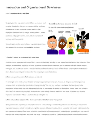 Innovation and Organizational Savviness
Posted on October 26, 2012 by Drew Boyd




Navigating complex organizations takes skill and savviness, or what

some call office politics. It is such an important skill that world class

companies like GE and Johnson & Johnson teach it to their

employees and reward them for using it. We may not like it, but for

good ideas and people to survive, we must build organizational

savviness and influence skills.


Succeeding at innovation takes that same organizational savviness.

Here are eight tips to improve your innovation savviness:




1. You don’t have to be the smartest guy in the room.


Corporate rookies, especially newly-minted MBA’s, rush in with the goal of getting to the best answer faster than anyone else in the room. Even

when you are the smartest guy (gal) in the room, you should avoid this behavior. Otherwise, you will gradually lose allies. People will stop

inviting you, and you will soon become a “solo act.” Instead, work hard to offer your ideas with the intent of combining them with the best of

others. Be seen as an integrator of ideas rather than competing to create the best idea.


2. Make sure your innovation efforts are seen as relevant.


It’s tempting to be the first to jump on the latest fad and prove your entrepreneurial spirit. However, by doing so, you risk being seen as

someone who is out of touch, too theoretical, or “chasing windmills.” You may think you have a good grasp of what’s relevant to the

organization. But your views may differ dramatically from what the boss sees at her level of the organization. Instead, make sure you solicit

advice about the relevance of your project. How does it link to the strategic initiatives of the firm? How would you explain your project’s

importance to an outsider? Pull out if you have difficulty making this link.


3. Work only on those projects with a clear, supported mandate from senior management.


While your innovation project may be relevant, that is not the same as having a mandate. Many initiatives and ideas may be relevant to the

organization’s success, but only a limited number get the necessary dollars and headcount to be successful. Link yourself only to projects that

have management’s support. Avoid being sucked into every initiative that comes your way. If you are talented, people will want your time and

energy on their projects. Be sure to “limit rather than dilute” – it is better to succeed on a few projects than deliver marginal results on many.
 