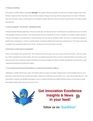 4. Timing is everything.


Every project or initiative follows a predictable life cycle: intro, growth, maturity, and decline. Be sure to join innovation initiatives early in their

life cycle, and get out when they mature. Some make the mistake of hanging on too long, after the program has lost its “oomph.” Either they

didn’t see the decline coming, or they became too comfortable to change. Either way, they are doomed if they stay with an innovation program

to its bitter end.


5. Learn to recognize…and deal with…sabotage by others


People treat ideas differently depending on the source of the idea. If an idea comes from an internal peer rival, people tend to see it as tainted.

They sabotage it because it’s not theirs. If the same idea had come from outside the firm (from a competitor or consultant), people overvalue it.

They see it as tempting. You should expect to see this behavior and have ways to neutralize its effect. One way is to notassociate ideas with a

specific person, especially you. Contrary to popular wisdom, avoid giving attribution the person who created the idea. This makes sure the idea

is stripped of any associations related to the inventor. The idea now has its best chance of survival.


6. Savviness is not the same as manipulation.


There is an old saying in the corporate world: “Don’t make enemies of your peers. If you do, you won’t need more enemies – they can ruin just

fine.” When navigating the innovation waters, don’t see it as a political chess game where you have to manipulate others to get what you want.

Savvy innovators have a high level of political astuteness and possess strategies and skills for ethically navigating the corporate terrain to gain

“organizational influence and impact with integrity.”


7. “It’s not what you don’t know that will kill you. It’s what you know that ain’t really so.”


Will Rogers is credited with this savvy quote. That wisdom holds true today for innovation. People let their current knowledge about an issue

blind them to other facts that may contradict their beliefs. Holding onto a belief that you are certain is true…only to find out later that it isn’t…will

cause others to question your flexibility and judgment. Learn to recognize this blind spot (called Confirmation Bias), and seek ways to weigh

data equally, including data contrary to your point of view.
 