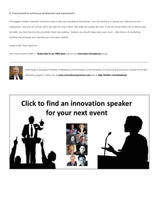 8. Treat yourself to continuous development and improvement.


The biggest mistake corporate innovators make is they stop developing themselves. Your first priority is to assure your relevance to the

organization, and you can do that only if you take the time to learn new skills and update old ones. If you are doing today’s job on twenty year

old skills, you have become the proverbial “dead man walking.” Instead, you should make every year count – take time to do something,

anything that develops and improves your innovation abilities.


image credit: fresh spectrum


Don’t miss a post (4,800+) – Subscribe to our RSS feed and join our Innovation Excellence group!




                Drew Boyd is Assistant Professor of Marketing and Innovation at the University of Cincinnati and Executive Director of the MS-

                Marketing program. Follow him at www.innovationinpractice.com and at http://twitter.com/drewboyd
 