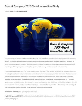 Booz & Company 2012 Global Innovation Study
Posted on October 31, 2012 by Barry Jaruzelski




Every economic downturn comes with the same refrain: The world, we’re told, is losing its creative capacity, hurting our chances for a speedy

recovery. Yet inevitably, when worries about innovation erosion surface, some company rises up with a great new product, technology, or

service to prove the naysayers wrong. And all too often, observers simply fail to pay attention to the many companies that make successful

innovation part of their regular practice — indeed, their operating model — in ways that don’t necessarily make big headlines.


Those companies are the quiet stars of our annual Global Innovation 1000 study of R&D spending. As our study has consistently shown over

the past eight years, there is no long-term correlation between the amount of money a company spends on its innovation efforts and its overall

financial performance; instead, what matters is how companies use that money and other resources, as well as the quality of their talent,

processes, and decision making. Those are the things that determine their ability to execute their innovation agendas. In 2011, corporate

spending among the Global Innovation 1000 increased 9.6 percent over the previous year, slightly faster than the 9.3 percent gain in 2010. But

because corporate revenues grew by a robust 13 percent last year — even faster than the year before — R&D intensity, or the percentage of

sales that companies spend on innovation, actually declined to traditional pre-recession levels.


INTERACTIVE FEATURE (click spending report links below)


Top 20 R&D Spenders 2004–2011: An interactive look at the 20 publicly traded companies worldwide that spent the most on R&D

over the past eight years.
 