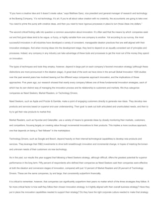 “If you have a creative idea and it doesn’t create value,” says Matthew Ganz, vice president and general manager of research and technology

at the Boeing Company, “it’s not technology. It’s art. If you’re all about value creation with no creativity, the accountants are going to take over.

You need to prime the pump with creative ideas, and then you need to have rigorous processes in place to turn those ideas into dollars.”


The second critical finding calls into question a common assumption about innovation. It’s often said that the means by which companies seek

out and find good ideas tend to be vague, or fuzzy, or highly variable from one company to another. Yet according to our survey, the most

successful innovators in all industries have developed a variety of consistent, manageable ideation practices that are well aligned with their

innovation strategies. And when moving ideas into the development stage, they tend to depend on an equally consistent set of principles and

processes. Indeed, any company in any industry can take advantage of these tools and processes to get the most out of the money they spend

on innovation.


The types of techniques and tools they employ, however, depend in large part on each company’s favored innovation strategy (although these

distinctions are more pronounced in the ideation stage). A great deal of the work we have done in the annual Global Innovation 1000 studies

over the past several years has involved teasing out the different ways companies approach innovation, and the implications of those

approaches. Five years ago, our research showed that nearly every company follows one of three fundamental innovation strategies, each of

which has its own distinct way of managing the innovation process and its relationship to customers and markets. We thus categorize

companies as Need Seekers, Market Readers, or Technology Drivers.


Need Seekers, such as Apple and Procter & Gamble, make a point of engaging customers directly to generate new ideas. They develop new

products and services based on superior end-user understanding. Their goal: to seek out both articulated and unarticulated needs, and then to

try to get their new products to market first.


Market Readers, such as Hyundai and Caterpillar, use a variety of means to generate ideas by closely monitoring their markets, customers,

and competitors, focusing largely on creating value through incremental innovations to their products. This implies a more cautious approach,

one that depends on being a “fast follower” in the marketplace.


Technology Drivers, such as Google and Bosch, depend heavily on their internal technological capabilities to develop new products and

services. They leverage their R&D investments to drive both breakthrough innovation and incremental change, in hopes of meeting the known

and unknown needs of their customers via new technology.


As in the past, our results this year suggest that following a Need Seekers strategy, although difficult, offers the greatest potential for superior

performance in the long term. Fifty percent of respondents who defined their companies as Need Seekers said their companies were effective

at both the ideation and conversion stages of innovation, compared with just 12 percent of Market Readers and 20 percent of Technology

Drivers. These are the same companies, by and large, that consistently outperform financially.


It is critical to remember, however, that companies can significantly outperform their peers no matter which of the three strategies they follow. A

far more critical factor is how well they follow their chosen innovation strategy: Is it tightly aligned with their overall business strategy? Have they

put in place the innovation capabilities needed to support their strategy? Do they have the right corporate culture needed to make that strategy
 