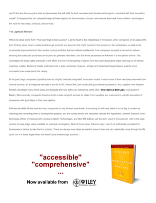 work? And are they using the tools and processes that will yield the best new ideas and development projects, consistent with their innovation

model? Companies that can coherently align all these aspects of the innovation process, and execute them well, have a distinct advantage in

the race for new ideas, products, and services.


The Lightbulb Moment


Where do ideas come from? That seemingly simple question is at the heart of the initial phase of innovation, when companies try to capture the

best thinking about how to create breakthrough products and services that might transform their position in the marketplace, as well as the

incremental improvements to their current product portfolios that can refresh tired brands. Few companies succeed at innovation without

ensuring that adequate processes are in place to generate new ideas, and that those processes are followed in a disciplined fashion. Yes,

serendipity will always play some part in the effort, and we’ve heard plenty of stories over the years about great ideas evol ving out of chance

meetings, sudden flashes of insight, and sheer luck. Large companies, however, simply can’t depend on happenstance, and the most

successful ones understand that clearly.


In the past, large companies typically turned to a highly “vertically integrated” innovation model, in which most of their new ideas stemmed from

internal sources; an archetypical example is the old AT&T, whose Bell Labs conducted groundbreaking research, and, together with Western

Electric, developed many of the ideas and products that now define our networked world. (See “Innovation at Bell Labs,” by Edward H.

Baker.) More recently, companies have turned to a wider range of sources for ideas, from suppliers and customers to outright acquisition of

companies with good ideas in their own pipeline.


All these laudable efforts have led many companies to say, at least anecdotally, that coming up with new ideas is not as big a problem as

selecting and converting them to development projects, and the survey results and interviews validate this hypothesis. Darlene Solomon, chief

technology officer of measurement company Agilent Technologies, and CEO Bill Sullivan use the term cloud of innovation to refer to the large

number of early-stage ideas available for potential investigation. Most of those ideas, Solomon says, “aren’t yet sufficiently formulated for

businesses to decide to take them to product. There are always more ideas we want to invest in than we can realistically move through the life

cycle, but it is these fragile ideas that seed future breakthrough products.”
 