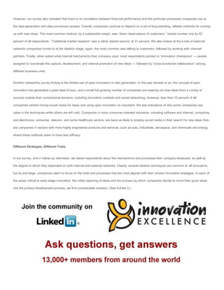 However, our survey also revealed that there is no correlation between financial performance and the particular processes companies use at

the idea-generation and idea-conversion phases. Overall, companies continue to depend on a set of long-standing, reliable methods for coming

up with new ideas. The most common method, by a substantial margin, was “direct observations of customers,” ranked number one by 42

percent of all respondents. “Traditional market research” was a rather distant second, at 31 percent. We also looked at the kinds of external

networks companies turned to at the ideation stage; again, the most common was talking to customers, followed by working with channel

partners. Finally, when asked what internal mechanisms their company used, most respondents pointed to “innovation champions” — people

assigned to coordinate the capture, development, and internal promotion of new ideas — followed by “cross-functional collaboration” among

different business units.


Another noteworthy survey finding is the limited use of open innovation in idea generation. In the past decade or so, the concept of open

innovation has generated a great deal of buzz, and a small but growing number of companies are seeking out new ideas from a variety of

sources outside their conventional domains, including innovation contests and social networking. However, less than 15 percent of all

companies ranked mining social media for ideas and using open innovation as important. We see indications of why some companies see

value in the techniques while others are left cold. Companies in more consumer-oriented industries, including software and Internet, computing

and electronics, consumer, telecom, and some healthcare sectors, are twice as likely to employ social media in their search for new ideas than

are companies in sectors with more highly engineered products and services, such as auto, industrials, aerospace, and chemicals and energy,

where these methods seem to have less efficacy.


Different Strategies, Different Tools


In our survey, and in follow-up interviews, we asked respondents about the mechanisms and processes their company employed, as well as

the degree to which they depended on both internal and external networks. Clearly, several ideation techniques are common to all innovators,

but by and large, companies seem to focus on the tools and processes that are most aligned with their chosen innovation strategies. In each of

the areas critical to early-stage innovation, the initial capturing of ideas and the process by which companies decide to move their good ideas

into the product development process, we find considerable variation. (See Exhibit 3.)
 