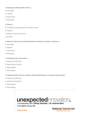 4. Expressing conflicting points of view is…

A. Encouraged

B. Tolerated

C. Frowned upon

D. Discouraged


5. Failure is…

A. Accepted as a necessary part of the innovation process

B. Tolerated

C. Blamed on outside circumstances

D. Punished


6. Seeking out new sources of data (especially those outside our business or industry) is…

A. Encouraged

B. Tolerated

C. Frowned upon

D. Discouraged


7. Interdepartmental communication…

A. Happens most of the time

B. Happens some of the time

C. Rarely happens

D. Never happens


8. Collaborating with customers, suppliers, and other stakeholders on new ways of doing business…

A. Happens most of the time

B. Happens some of the time

C. Rarely happens

D. Never happens
 