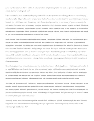 guinea pig in the deployment of a new solution. In exchange for them giving their insights into their needs, we give them the opportunity to be

an early adopter of something really new.”


In their search for new ideas, Need Seekers frequently cast their nets wide. Douglas Smith, chief technology officer at the Timken Company,

notes that for its first 100 years, this machine components manufacturer “was a closed innovation shop. If the research didn’t happen inside our

four walls, then it didn’t happen in any of our plants or in any of our engineering areas. Over the past decade, we’ve come to appreciate that

there are lots of other good, smart companies and exceptional talent out there. We’re developing new ways to tap into other pools of knowledge

— from customers and suppliers to universities and third-party companies. We find that we can create the best value when we complement our

internal scientific knowledge with external perspectives and approaches. Having an operating model that aligns the right access to new ideas at

the right cost and the right risk creates a win-win situation for both parties.”


Market Readers. These companies face a different strategic challenge. Their goal is to find ideas that lie within their business expertise, which

they can then develop into incrementally improved products to take to market quickly and efficiently. They thus tend to focus on the further

development of products that have already been introduced by competitors. Market Readers are the most likely of the three to rely on traditional

market research to understand better what is already working in their markets. And they are significantly more likely than the others to turn to

their customer support and sales teams for ideas about how they can improve the products they already have. This feedback loop between

sales and R&D is critical for Market Readers, but companies that rely too much on it may find themselves with a new-product portfolio heavily

weighted toward incremental improvements — a strategy that can work, although it depends greatly on the company’s ability to carry it out as

efficiently as possible.


Market Readers depend less on networks of every kind than do either Need Seekers or Technology Drivers — which may be a further effect of

the sales/R&D feedback loop. As a rule, they tend to find communities of practice and focused innovation networks effective in generating

ideas, which is perhaps symptomatic of their determination to ensure rapid delivery of new products into the market. And when going outside

the company for ideas, they are more likely than Technology Drivers to depend on their customer and supplier networks, but less likely to

depend on universities and government agencies for new ideas, than companies following either of the other innovation models.


Tana Utley, chief technology officer of Caterpillar Inc., underscores why engagement with customers is crucial: “I’ve seen organizations let their

engineers showcase technology ideas and develop some of them, but the innovation that results is often not directed to solving customers’

most pressing problems. If it doesn’t relieve a particular customer pain point, then there’s no compelling case to pull it through all the gates into

production. As we develop projects, especially areas of new technology, we engage customers. And by the time we get the product out to them,

it’s something that they can use in their business.”


Technology Drivers. These companies take a generally more self-reliant, inward-looking approach, impelled largely by their desire to develop

new products based on the latest advances in technology. The key is to gain a broad understanding of what’s possible, and to use that

understanding to direct their own R&D.
 