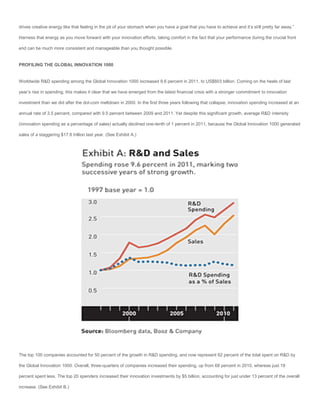 drives creative energy like that feeling in the pit of your stomach when you have a goal that you have to achieve and it’s still pretty far away.”

Harness that energy as you move forward with your innovation efforts, taking comfort in the fact that your performance during the crucial front

end can be much more consistent and manageable than you thought possible.


PROFILING THE GLOBAL INNOVATION 1000


Worldwide R&D spending among the Global Innovation 1000 increased 9.6 percent in 2011, to US$603 billion. Coming on the heels of last

year’s rise in spending, this makes it clear that we have emerged from the latest financial crisis with a stronger commitment to innovation

investment than we did after the dot-com meltdown in 2000. In the first three years following that collapse, innovation spending increased at an

annual rate of 3.5 percent, compared with 9.5 percent between 2009 and 2011. Yet despite this significant growth, average R&D intensity

(innovation spending as a percentage of sales) actually declined one-tenth of 1 percent in 2011, because the Global Innovation 1000 generated

sales of a staggering $17.6 trillion last year. (See Exhibit A.)




The top 100 companies accounted for 50 percent of the growth in R&D spending, and now represent 62 percent of the total spent on R&D by

the Global Innovation 1000. Overall, three-quarters of companies increased their spending, up from 68 percent in 2010, whereas just 19

percent spent less. The top 20 spenders increased their innovation investments by $5 billion, accounting for just under 13 percent of the overall

increase. (See Exhibit B.)
 