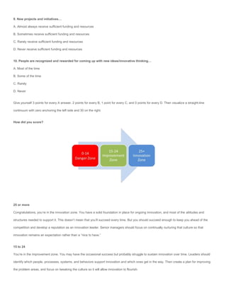 9. New projects and initiatives…

A. Almost always receive sufficient funding and resources

B. Sometimes receive sufficient funding and resources

C. Rarely receive sufficient funding and resources

D. Never receive sufficient funding and resources


10. People are recognized and rewarded for coming up with new ideas/innovative thinking…

A. Most of the time

B. Some of the time

C. Rarely

D. Never


Give yourself 3 points for every A answer, 2 points for every B, 1 point for every C, and 0 points for every D. Then visualize a straight-line

continuum with zero anchoring the left side and 30 on the right.


How did you score?




25 or more

Congratulations, you’re in the innovation zone. You have a solid foundation in place for ongoing innovation, and most of the attitudes and

structures needed to support it. This doesn’t mean that you’ll succeed every time. But you should succeed enough to keep you ahead of the

competition and develop a reputation as an innovation leader. Senior managers should focus on continually nurturing that culture so that

innovation remains an expectation rather than a “nice to have.”


15 to 24

You’re in the improvement zone. You may have the occasional success but probably struggle to sustain innovation over time. Leaders should

identify which people, processes, systems, and behaviors support innovation and which ones get in the way. Then create a plan for improving

the problem areas, and focus on tweaking the culture so it will allow innovation to flourish.
 