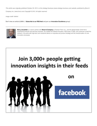 This article was originally published October 30, 2012, on the strategy+business (www.strategy-business.com) website, published by Booz &

Company Inc. (www.booz.com) Copyright © 2012. All rights reserved.


image credit: lowfoot


Don’t miss an article (4,800+) – Subscribe to our RSS feed and join our Innovation Excellence group!




                   Barry Jaruzelski is a senior partner with Booz & Company in Florham Park, N.J., and the global leader of the firm’s
                   engineered products and services business. He created the Global Innovation 1000 study in 2005, and continues to lead the
                   research. He works with high-tech and industrial clients on corporate and product strategy and the transformation of core
                   innovation processes
 