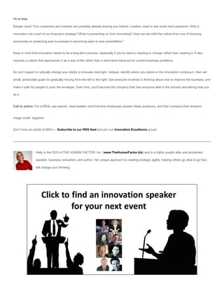 14 or less

Danger zone! Your customers and markets are probably already leaving you behind. Leaders need to ask some hard questions: Why is

innovation not a part of our long-term strategy? What is preventing us from innovating? How can we shift the culture from one of focusing

exclusively on protecting past successes to becoming open to new possibilities?


Keep in mind that innovation needs to be a long-term process, especially if you’re used to reacting to change rather than creating it. It also

requires a culture that approaches it as a way of life rather than a short-term band-aid for current business problems.


So don’t expect to radically change your ability to innovate overnight. Instead, identify where you stand on the innovation continuum, then set

small, achievable goals for gradually moving from the left to the right. Get everyone involved in thinking about how to improve the business, and

make it safe for people to push the envelope. Over time, you’ll become the company that has everyone else in the industry wondering how you

do it.


Call to action: For a REAL eye-opener, have leaders and front-line employees answer these questions, and then compare their answers.


image credit: sapphire


Don’t miss an article (4,800+) – Subscribe to our RSS feed and join our Innovation Excellence group!




                Holly is the CEO of THE HUMAN FACTOR, Inc. (www.TheHumanFactor.biz) and is a highly sought after and acclaimed

                speaker, business consultant, and author. Her unique approach to creating strategic agility, helping others go slow to go fast,

                will change your thinking.
 