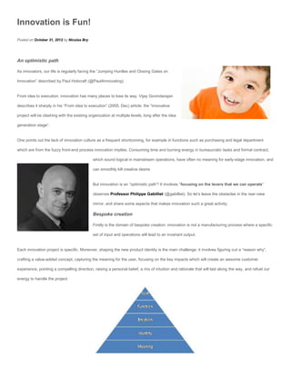 Innovation is Fun!
Posted on October 31, 2012 by Nicolas Bry




An optimistic path

As innovators, our life is regularly facing the “Jumping Hurdles and Closing Gates on

Innovation” described by Paul Hobcraft (@Paul4innovating).


From idea to execution, innovation has many places to lose its way. Vijay Govindarajan

describes it sharply in his “From idea to execution” (2005, Dec) article: the “innovative

project will be clashing with the existing organization at multiple levels, long after the idea

generation stage”.


One points out the lack of innovation culture as a frequent shortcoming, for example in functions such as purchasing and legal department

which are from the fuzzy front-end process innovation implies. Consuming time and burning energy in bureaucratic tasks and formal contract,

                                             which sound logical in mainstream operations, have often no meaning for early-stage innovation, and

                                             can smoothly kill creative desire.


                                             But innovation is an “optimistic path”! It involves “focusing on the levers that we can operate”

                                             observes Professor Philippe Gabilliet (@gabilliet). So let’s leave the obstacles in the rear-view

                                             mirror, and share some aspects that makes innovation such a great activity.

                                             Bespoke creation

                                             Firstly is the domain of bespoke creation: innovation is not a manufacturing process where a specific

                                             set of input and operations will lead to an invariant output.


Each innovation project is specific. Moreover, shaping the new product identity is the main challenge: it involves figuring out a “reason why”,

crafting a value-added concept, capturing the meaning for the user, focusing on the key impacts which will create an awsome customer

experience, pointing a compelling direction, raising a personal belief, a mix of intuition and rationale that will last along the way, and refuel our

energy to handle the project.
 
