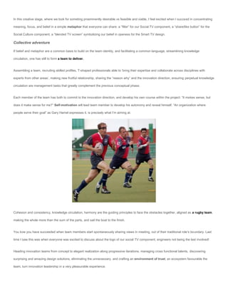 In this creative stage, where we look for someting proeminently desirable vs feasible and viable, I feel excited when I succeed in concentrating

meaning, focus, and belief in a simple metaphor that everyone can share: a “filter” for our Social TV component, a “share/like button” for the

Social Culture component, a “blended TV screen” symbolizing our belief in openess for the Smart TV design.

Collective adventure

If belief and metaphor are a common basis to build on the team identity, and facilitating a common language, streamlining knowledge

circulation, one has still to form a team to deliver.


Assembling a team, recruiting skilled profiles, T-shaped professionals able to ‘bring their expertise and collaborate across disciplines with

experts from other areas’, making new fruitful relationship, sharing the “reason why” and the innovation direction, ensuring perpetual knowledge

circulation are management tasks that greatly complement the previous conceptual phase.


Each member of the team has both to commit to the innovation direction, and develop his own course within the project: “It makes sense, but

does it make sense for me?” Self-motivation will lead team member to develop his autonomy and reveal himself. “An organization where

people serve their goal” as Gary Hamel expresses it, is precisely what I’m aiming at.




Cohesion and consistency, knowledge circulation, harmony are the guiding principles to face the obstacles together, aligned as a rugby team,

making the whole more than the sum of the parts, and sail the boat to the finish.


You kow you have succeeded when team members start spontaneously sharing views in meeting, out of their traditional role’s boundary. Last

time I saw this was when everyone was excited to discuss about the logo of our social TV component, engineers not being the last involved!


Heading innovation teams from concept to elegant realization along progressive iterations, managing cross functional talents, discovering

surprising and amazing design solutions, eliminating the unnecessary, and crafting an environment of trust, an ecosystem favourable the

team, turn innovation leadership in a very pleasurable experience.
 