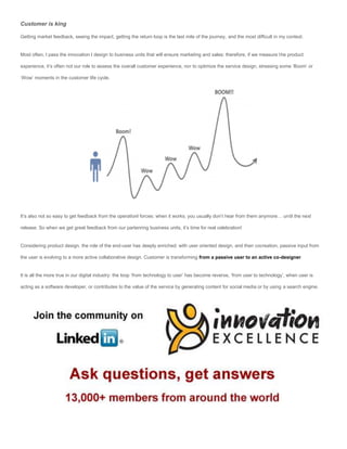 Customer is king

Getting market feedback, seeing the impact, getting the return loop is the last mile of the journey, and the most difficult in my context.


Most often, I pass the innovation I design to business units that will ensure marketing and sales: therefore, if we measure the product

experience, it’s often not our role to assess the overall customer experience, nor to optimize the service design, stressing some ‘Boom’ or

‘Wow’ moments in the customer life cycle.




It’s also not so easy to get feedback from the operationl forces: when it works, you usually don’t hear from them anymore… until the next

release. So when we get great feedback from our partenring business units, it’s time for real celebration!


Considering product design, the role of the end-user has deeply enriched: with user oriented design, and then cocreation, passive input from

the user is evolving to a more active collaborative design. Customer is transforming from a passive user to an active co-designer.


It is all the more true in our digital industry: the loop ‘from technology to user’ has become reverse, ‘from user to technology’, when user is

acting as a software developer, or contributes to the value of the service by generating content for social media or by using a search engine.
 