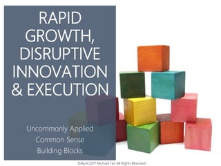 RAPID
GROWTH,
DISRUPTIVE
INNOVATION
& EXECUTION
Uncommonly Applied
Common Sense
Building Blocks
©April 2017 Michael Tan All Rights Reserved
 