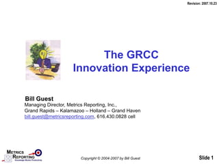 Slide 1
The GRCC
Innovation Experience
Bill Guest
Managing Director, Metrics Reporting, Inc.,
Grand Rapids – Kalamazoo – Holland – Grand Haven
bill.guest@metricsreporting.com, 616.430.0828 cell
Revision: 2007.10.23
Copyright © 2004-2007 by Bill Guest
 