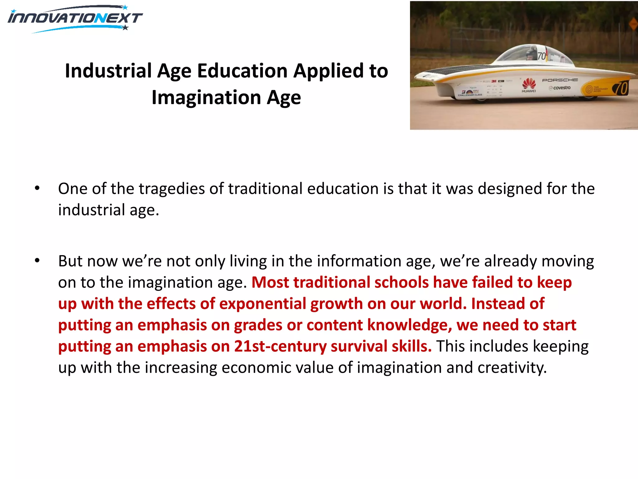 Industrial Age Education Applied to
Imagination Age
• One of the tragedies of traditional education is that it was designed for the
industrial age.
• But now we’re not only living in the information age, we’re already moving
on to the imagination age. Most traditional schools have failed to keep
up with the effects of exponential growth on our world. Instead of
putting an emphasis on grades or content knowledge, we need to start
putting an emphasis on 21st-century survival skills. This includes keeping
up with the increasing economic value of imagination and creativity.
 